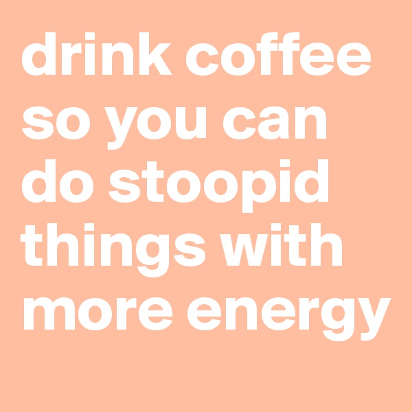 drink coffee so you can do stoopid things with more energy
