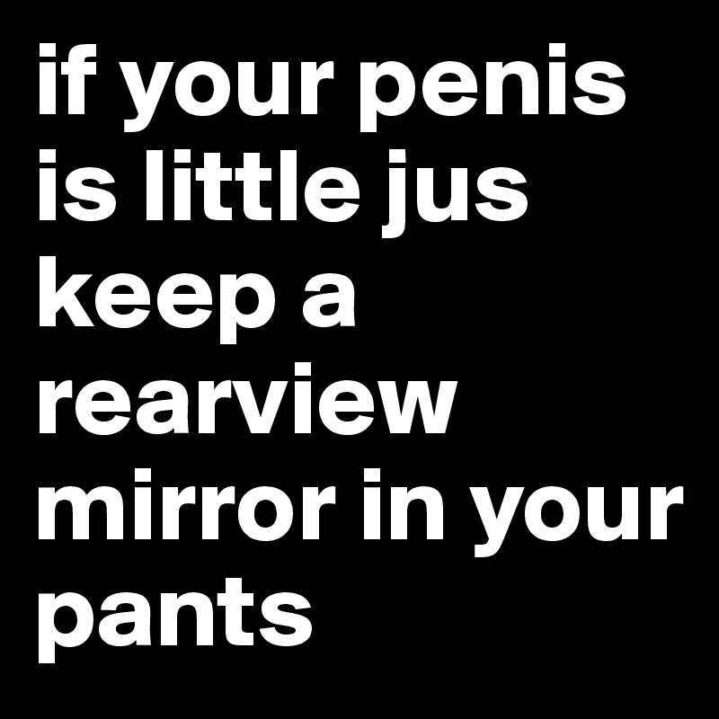 if your penis is little jus keep a rearview mirror in your pants 