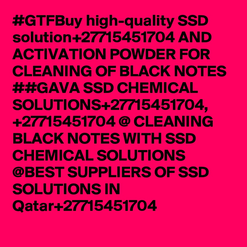 #GTFBuy high-quality SSD solution+27715451704 AND ACTIVATION POWDER FOR CLEANING OF BLACK NOTES 
##GAVA SSD CHEMICAL SOLUTIONS+27715451704,
+27715451704 @ CLEANING BLACK NOTES WITH SSD CHEMICAL SOLUTIONS
@BEST SUPPLIERS OF SSD SOLUTIONS IN Qatar+27715451704 