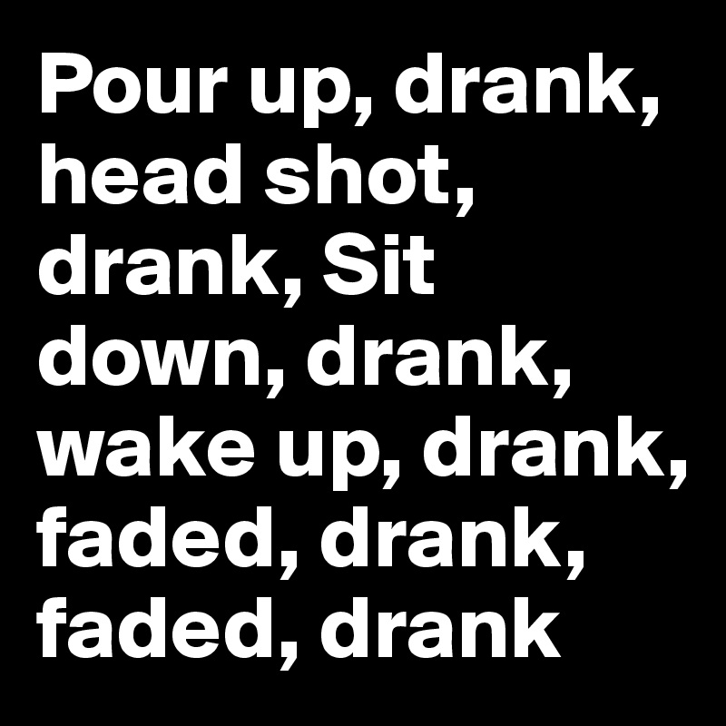 Pour up, drank, head shot, drank, Sit down, drank, wake up, drank, faded, drank, faded, drank
