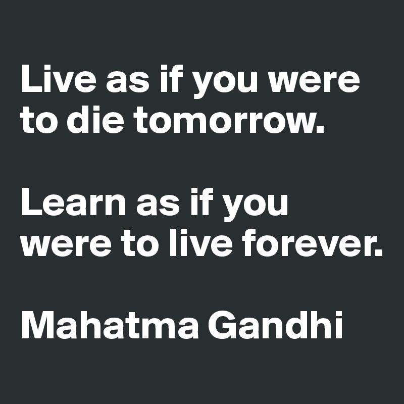 
Live as if you were to die tomorrow. 

Learn as if you were to live forever.

Mahatma Gandhi