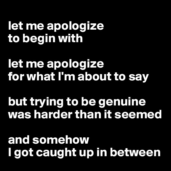 
let me apologize
to begin with

let me apologize 
for what I'm about to say

but trying to be genuine   was harder than it seemed

and somehow 
I got caught up in between