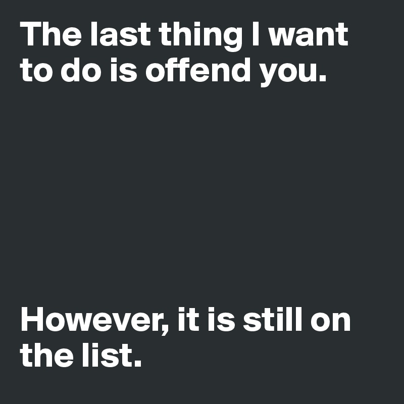 The last thing I want to do is offend you. 






However, it is still on the list. 