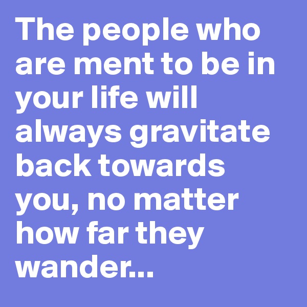 The people who are ment to be in your life will always gravitate back towards you, no matter how far they wander...