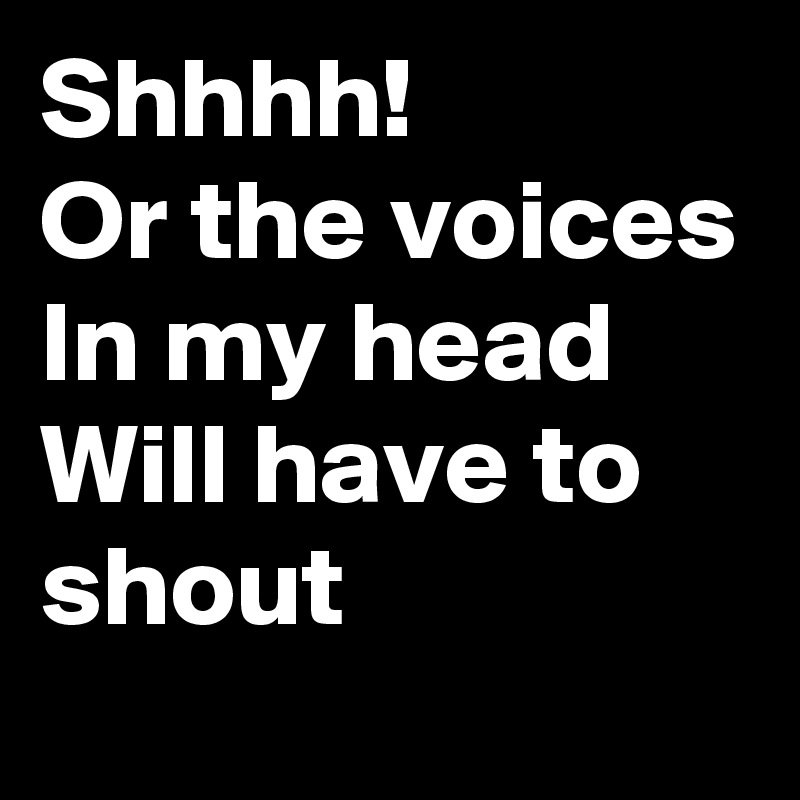 Shhhh!
Or the voices
In my head
Will have to shout