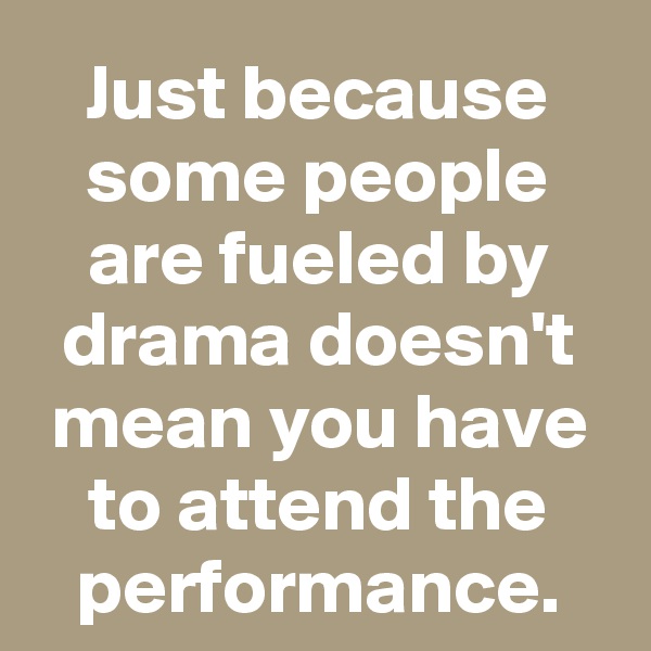 Just because some people are fueled by drama doesn't mean you have to attend the performance.
