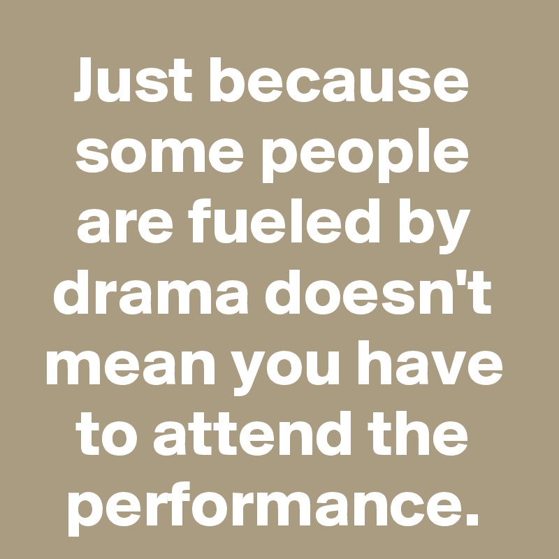 Just because some people are fueled by drama doesn't mean you have to attend the performance.