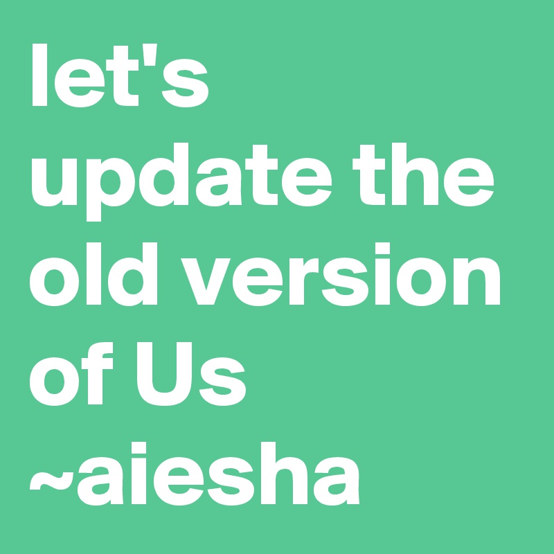 let's update the old version of Us 
~aiesha