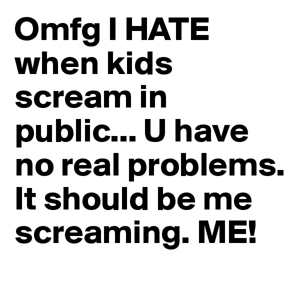 Omfg I HATE when kids scream in public... U have no real problems. It should be me screaming. ME! 
