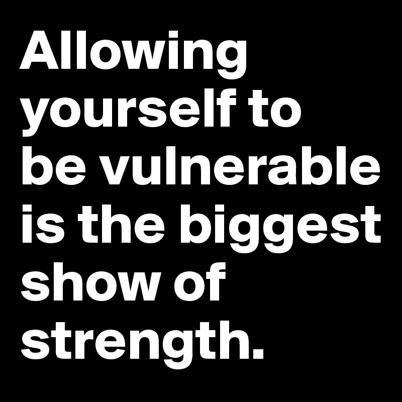 Allowing yourself to 
be vulnerable is the biggest 
show of strength.