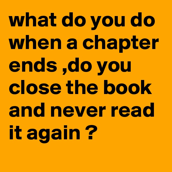 what do you do when a chapter ends ,do you close the book and never read it again ?