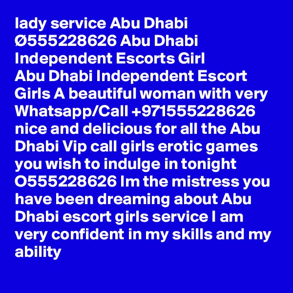 lady service Abu Dhabi Ø555228626 Abu Dhabi Independent Escorts Girl
Abu Dhabi Independent Escort Girls A beautiful woman with very Whatsapp/Call +971555228626 nice and delicious for all the Abu Dhabi Vip call girls erotic games you wish to indulge in tonight O555228626 Im the mistress you have been dreaming about Abu Dhabi escort girls service I am very confident in my skills and my ability 