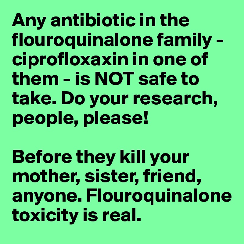 Any antibiotic in the flouroquinalone family - ciprofloxaxin in one of them - is NOT safe to take. Do your research, people, please! 

Before they kill your mother, sister, friend, anyone. Flouroquinalone toxicity is real.