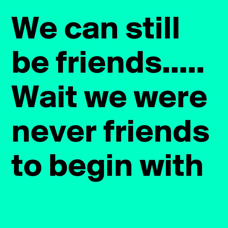 We can still be friends..... Wait we were never friends to begin with