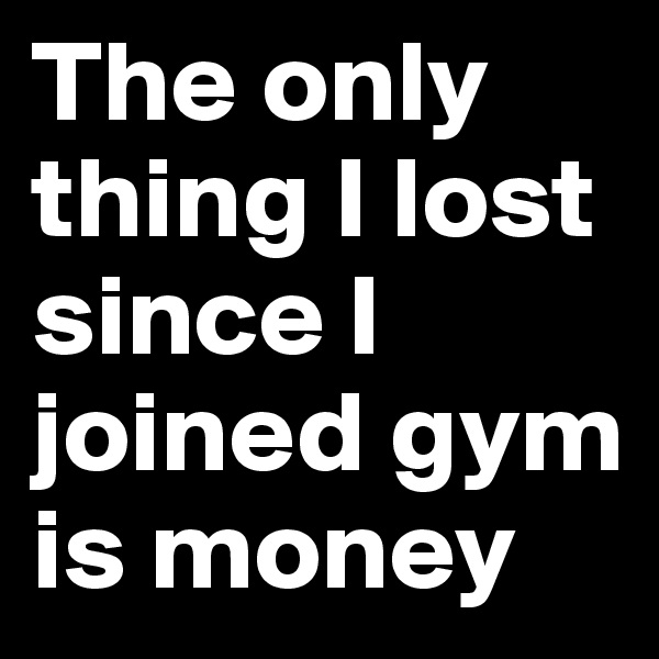 The only thing I lost since I joined gym is money