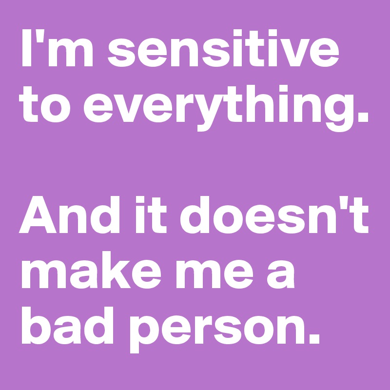 I'm sensitive to everything. 

And it doesn't make me a bad person. 