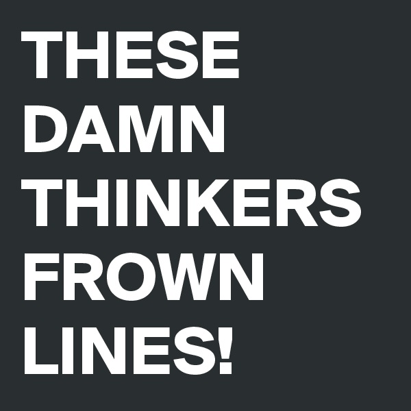 THESE
DAMN THINKERS FROWN LINES!