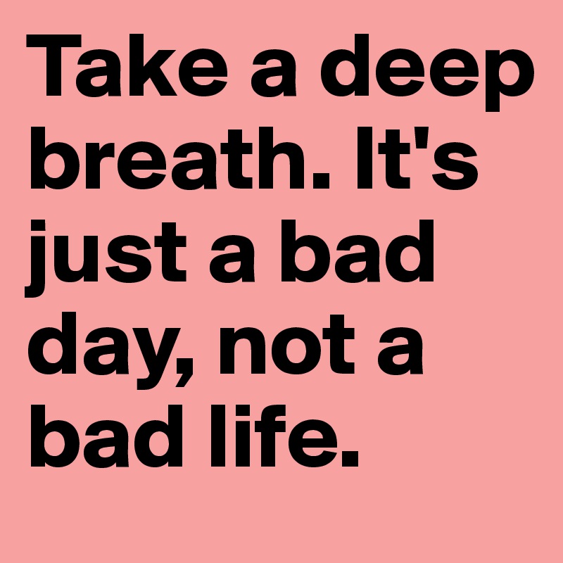 Take a deep breath. It's just a bad day, not a bad life.