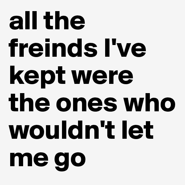 all the freinds I've kept were the ones who wouldn't let me go