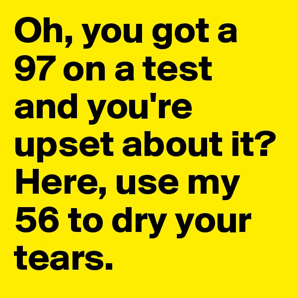 Oh, you got a 97 on a test and you're upset about it? Here, use my 56 to dry your tears. 