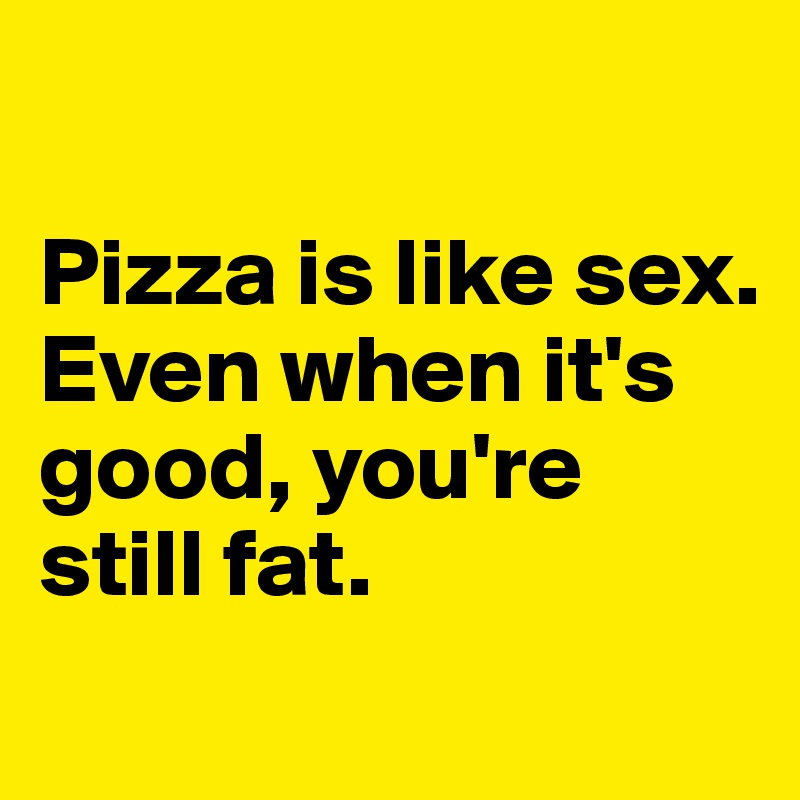 

Pizza is like sex. 
Even when it's good, you're still fat.
