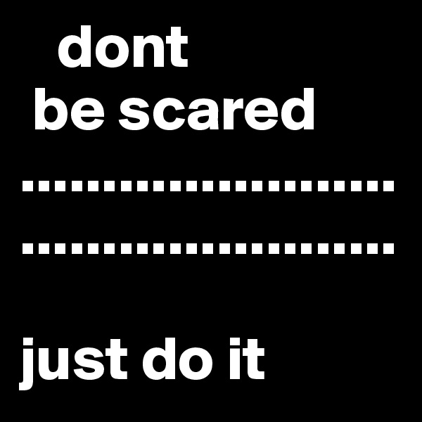    dont 
 be scared
..............................................

just do it 