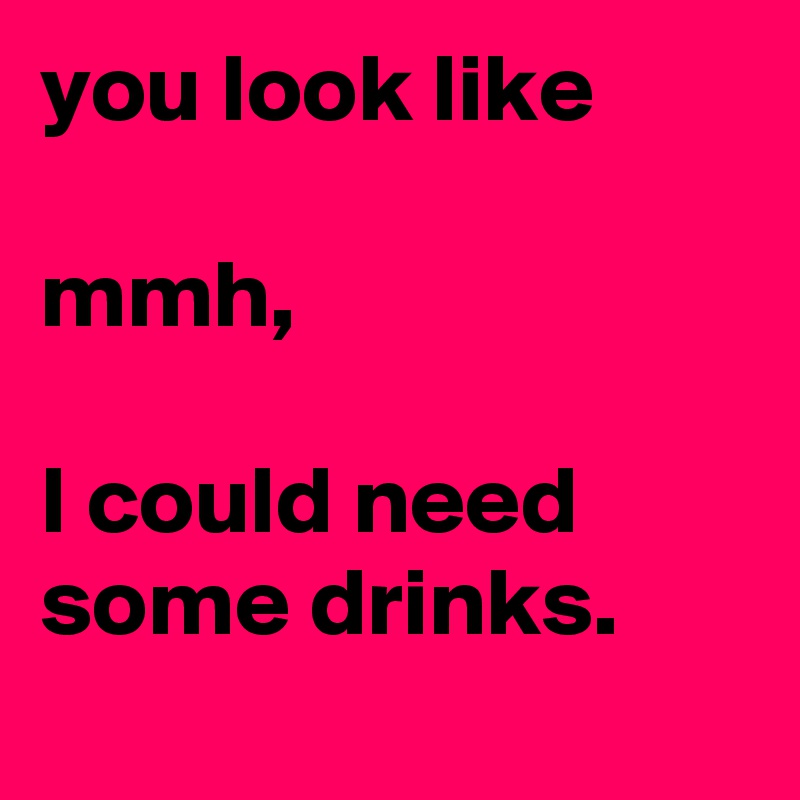 you look like

mmh,

I could need some drinks.
