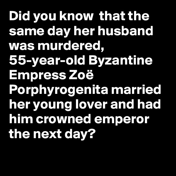 Did you know  that the same day her husband was murdered, 55-year-old Byzantine Empress Zoë Porphyrogenita married her young lover and had him crowned emperor the next day?