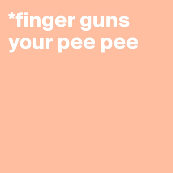 *finger guns your pee pee 




