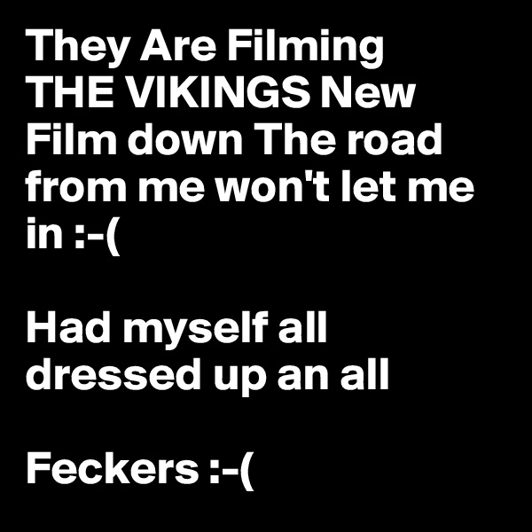 They Are Filming 
THE VIKINGS New Film down The road from me won't let me in :-( 

Had myself all dressed up an all 

Feckers :-( 