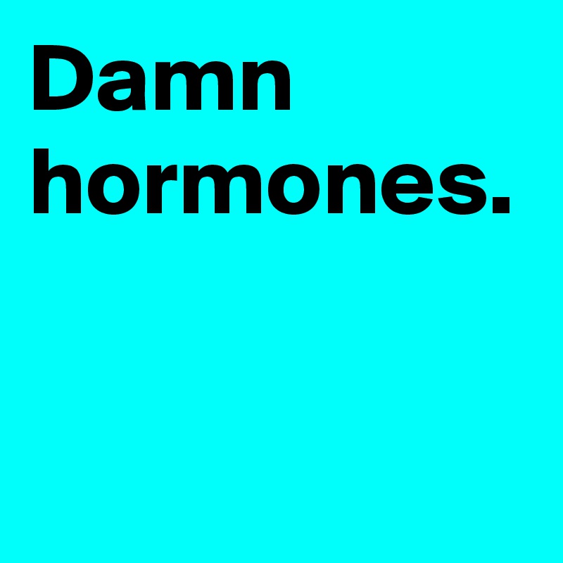 Damn hormones.