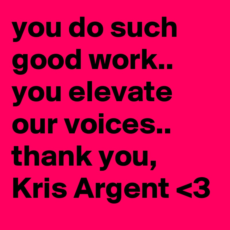you do such good work..   you elevate our voices..   thank you, Kris Argent <3