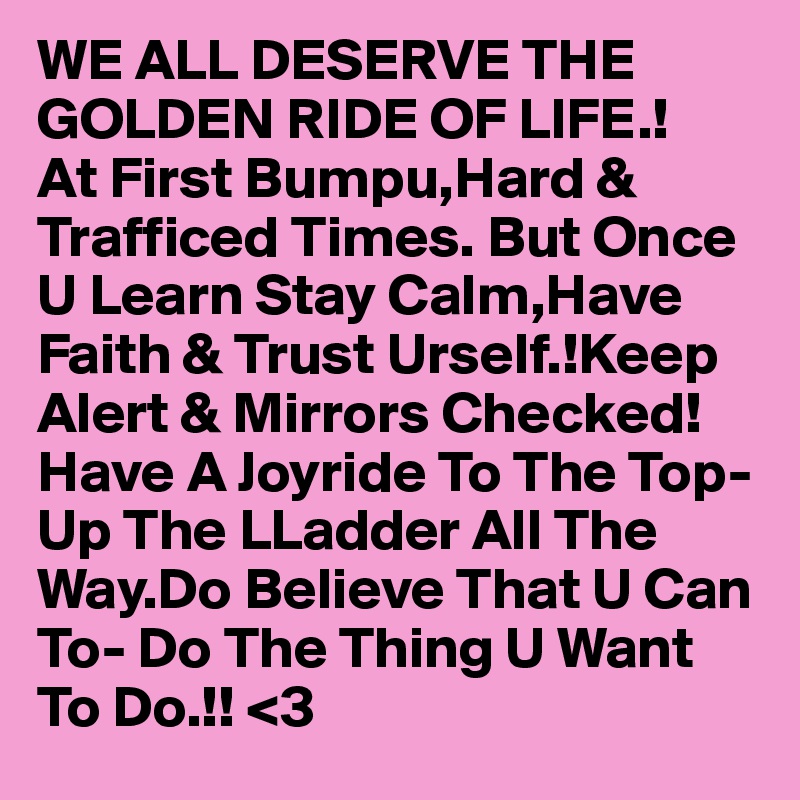 WE ALL DESERVE THE GOLDEN RIDE OF LIFE.!
At First Bumpu,Hard & Trafficed Times. But Once U Learn Stay Calm,Have Faith & Trust Urself.!Keep Alert & Mirrors Checked! Have A Joyride To The Top-Up The LLadder All The Way.Do Believe That U Can To- Do The Thing U Want To Do.!! <3