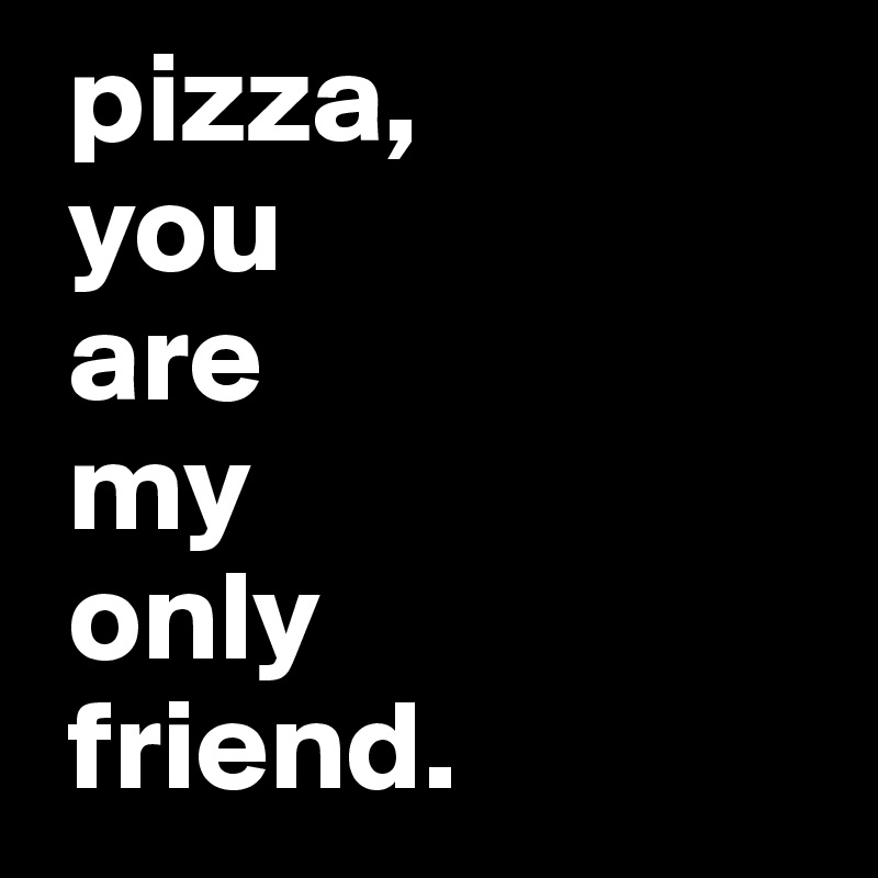  pizza,
 you 
 are 
 my 
 only 
 friend. 
