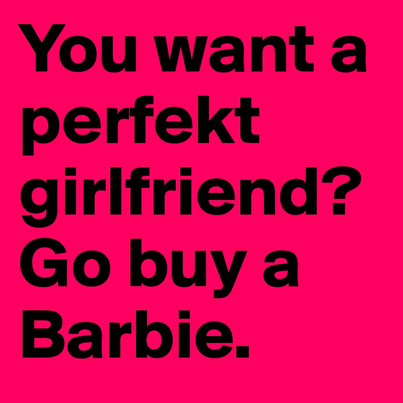 You want a perfekt girlfriend?
Go buy a Barbie.