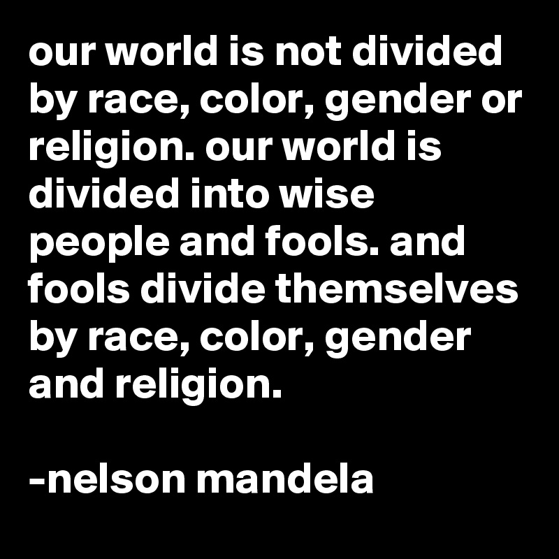 our world is not divided by race, color, gender or religion. our world is divided into wise people and fools. and fools divide themselves by race, color, gender and religion.

-nelson mandela