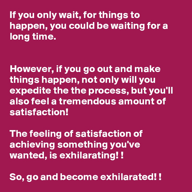 If you only wait, for things to happen, you could be waiting for a long time. 


However, if you go out and make things happen, not only will you expedite the the process, but you'll also feel a tremendous amount of satisfaction! 

The feeling of satisfaction of achieving something you've wanted, is exhilarating! !

So, go and become exhilarated! !