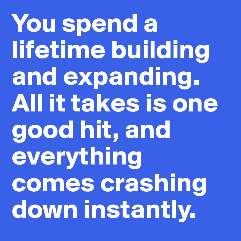 You spend a lifetime building and expanding. All it takes is one good hit, and everything comes crashing down instantly. 