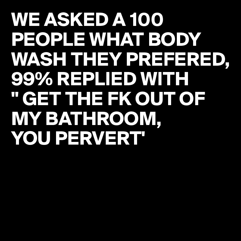 WE ASKED A 100 PEOPLE WHAT BODY WASH THEY PREFERED,
99% REPLIED WITH 
" GET THE FK OUT OF MY BATHROOM,
YOU PERVERT'


