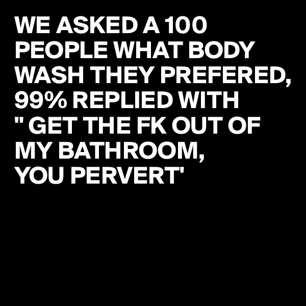 WE ASKED A 100 PEOPLE WHAT BODY WASH THEY PREFERED,
99% REPLIED WITH 
" GET THE FK OUT OF MY BATHROOM,
YOU PERVERT'


