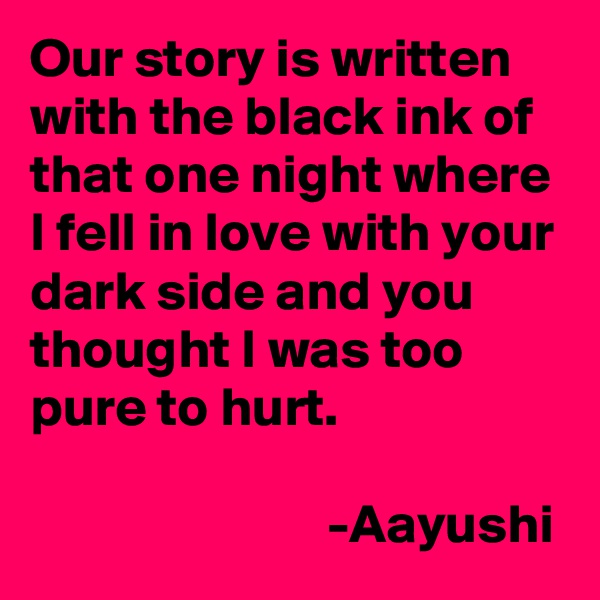 Our story is written with the black ink of that one night where I fell in love with your dark side and you thought I was too pure to hurt.

                           -Aayushi