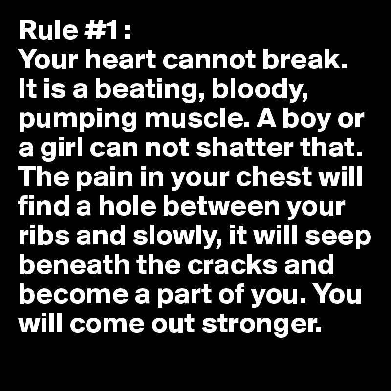 Rule #1 :
Your heart cannot break. It is a beating, bloody, pumping muscle. A boy or a girl can not shatter that. The pain in your chest will find a hole between your ribs and slowly, it will seep beneath the cracks and become a part of you. You will come out stronger.