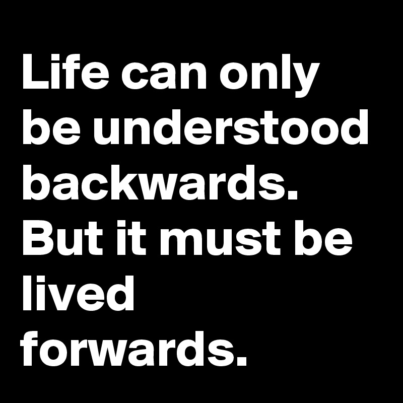 Life can only be understood backwards. But it must be lived forwards.