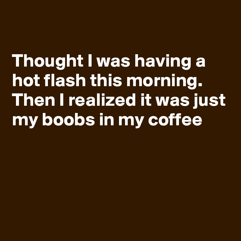 

Thought I was having a hot flash this morning.
Then I realized it was just my boobs in my coffee




