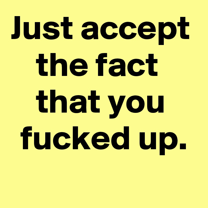 Just accept the fact 
that you
 fucked up.
