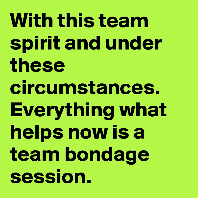 With this team spirit and under these circumstances. Everything what helps now is a team bondage session.