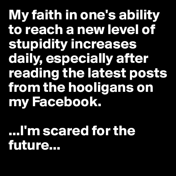 My faith in one's ability to reach a new level of stupidity increases daily, especially after reading the latest posts from the hooligans on my Facebook. 

...I'm scared for the future... 