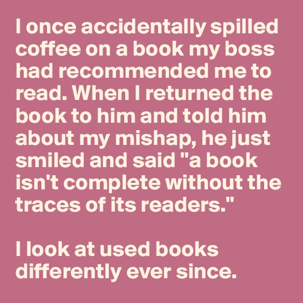 I once accidentally spilled coffee on a book my boss had recommended me to read. When I returned the book to him and told him about my mishap, he just smiled and said "a book isn't complete without the traces of its readers."

I look at used books differently ever since.