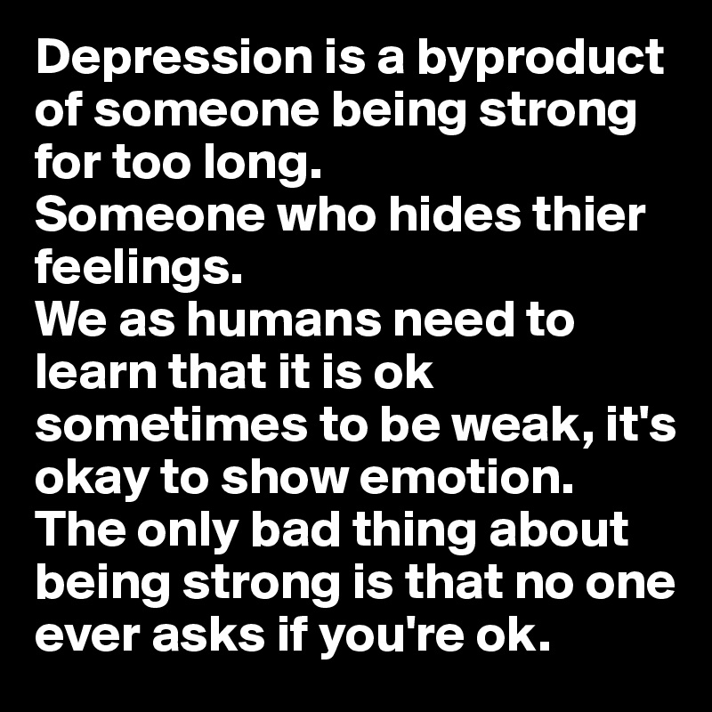 Depression is a byproduct of someone being strong for too long. 
Someone who hides thier feelings.
We as humans need to learn that it is ok sometimes to be weak, it's okay to show emotion.
The only bad thing about being strong is that no one ever asks if you're ok.