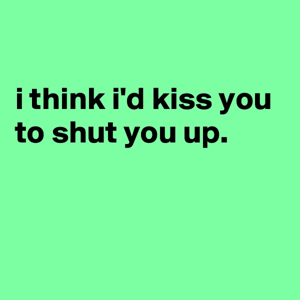 

i think i'd kiss you to shut you up.




